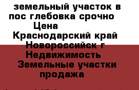 земельный участок в пос глебовка срочно  › Цена ­ 250 000 - Краснодарский край, Новороссийск г. Недвижимость » Земельные участки продажа   